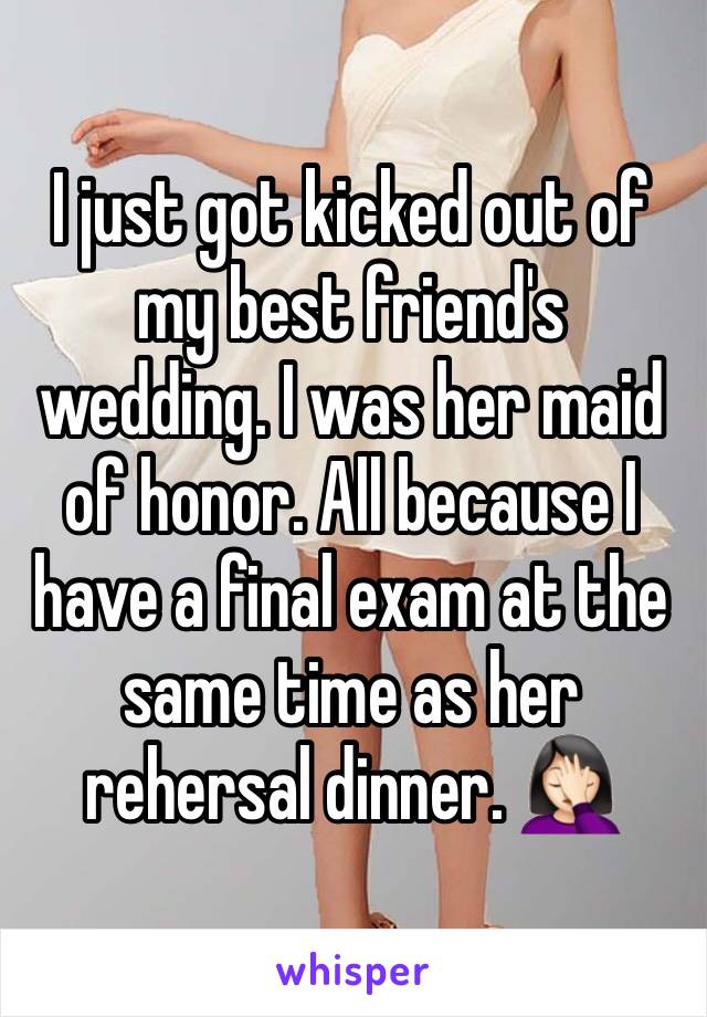 I just got kicked out of my best friend's wedding. I was her maid of honor. All because I have a final exam at the same time as her rehersal dinner. 🤦🏻‍♀️