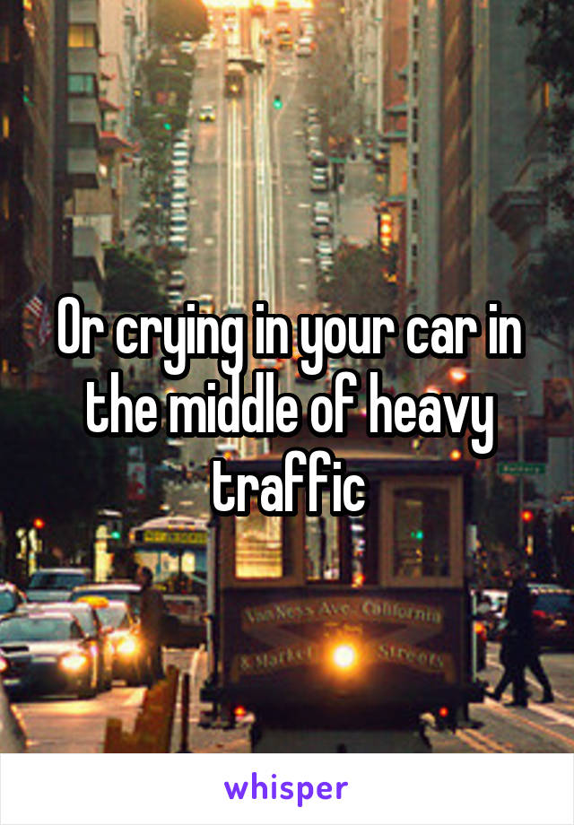 Or crying in your car in the middle of heavy traffic