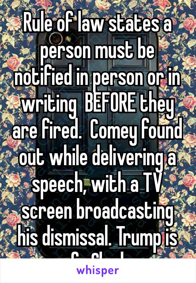 Rule of law states a person must be notified in person or in writing  BEFORE they are fired.  Comey found out while delivering a speech, with a TV screen broadcasting his dismissal. Trump is fu €ked