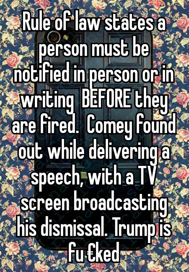 Rule of law states a person must be notified in person or in writing  BEFORE they are fired.  Comey found out while delivering a speech, with a TV screen broadcasting his dismissal. Trump is fu €ked