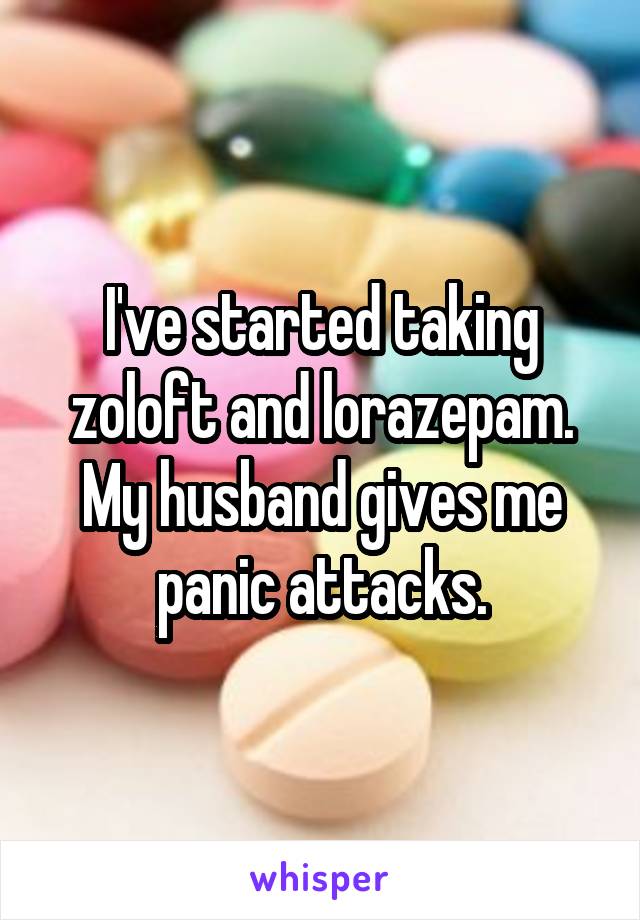 I've started taking zoloft and lorazepam. My husband gives me panic attacks.