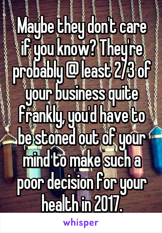 Maybe they don't care if you know? They're probably @ least 2/3 of your business quite frankly, you'd have to be stoned out of your mind to make such a poor decision for your health in 2017.