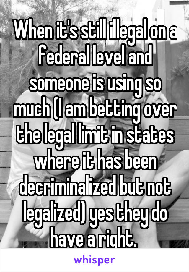 When it's still illegal on a federal level and someone is using so much (I am betting over the legal limit in states where it has been decriminalized but not legalized) yes they do have a right. 