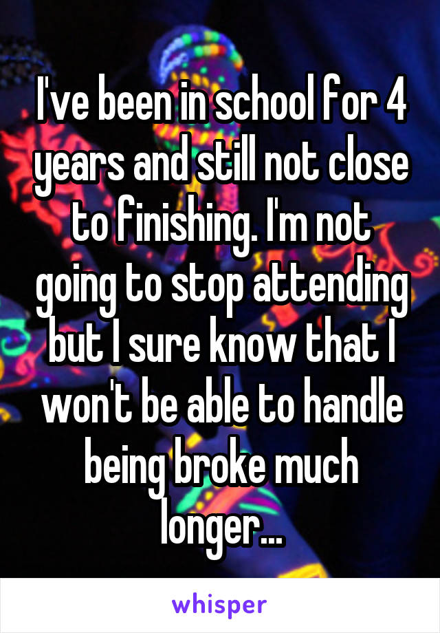 I've been in school for 4 years and still not close to finishing. I'm not going to stop attending but I sure know that I won't be able to handle being broke much longer...