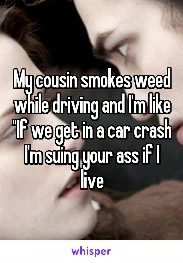 My cousin smokes weed while driving and I'm like "If we get in a car crash I'm suing your ass if I live