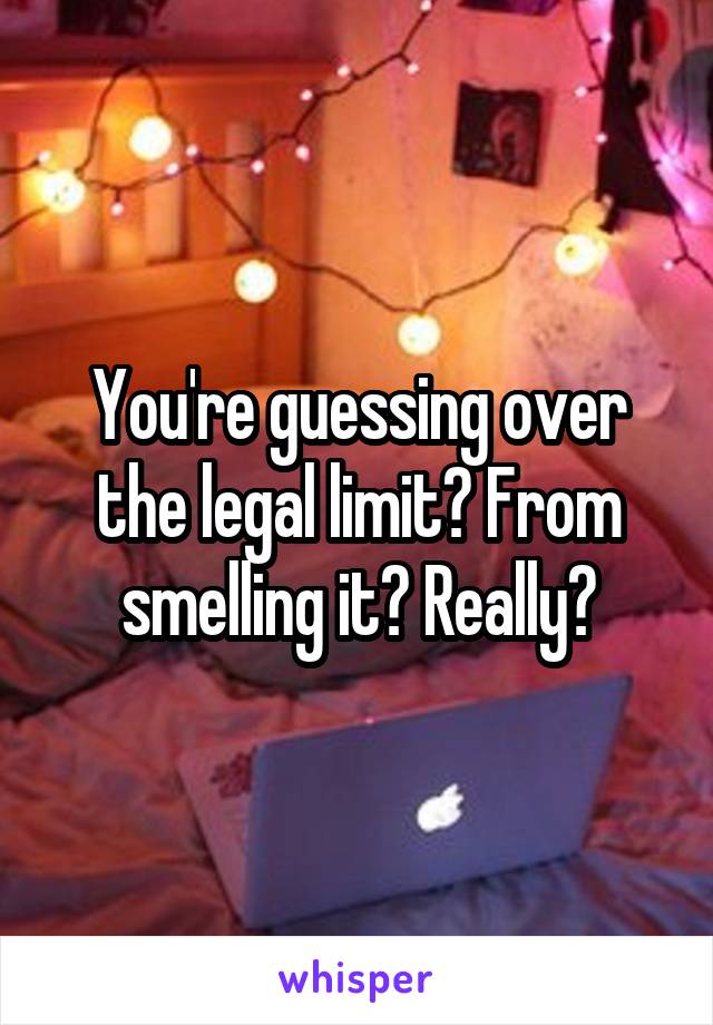 You're guessing over the legal limit? From smelling it? Really?