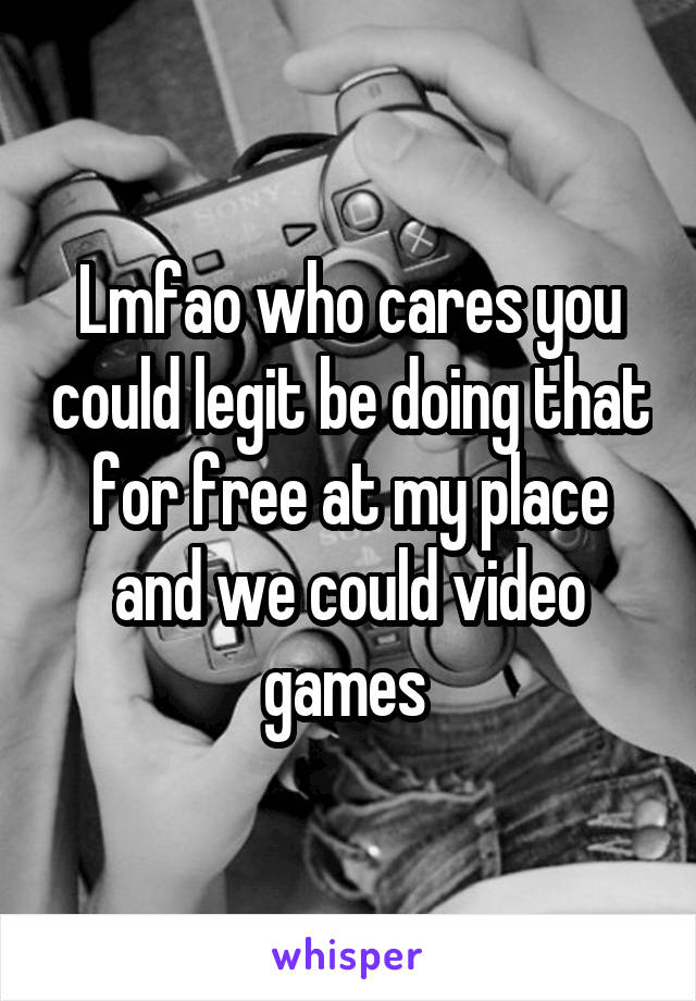 Lmfao who cares you could legit be doing that for free at my place and we could video games 