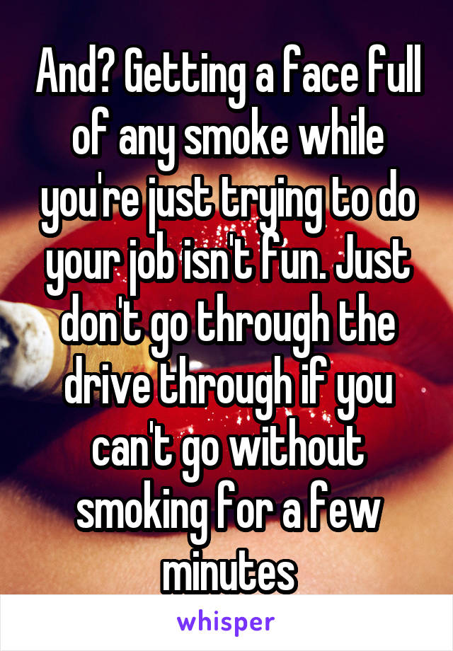 And? Getting a face full of any smoke while you're just trying to do your job isn't fun. Just don't go through the drive through if you can't go without smoking for a few minutes