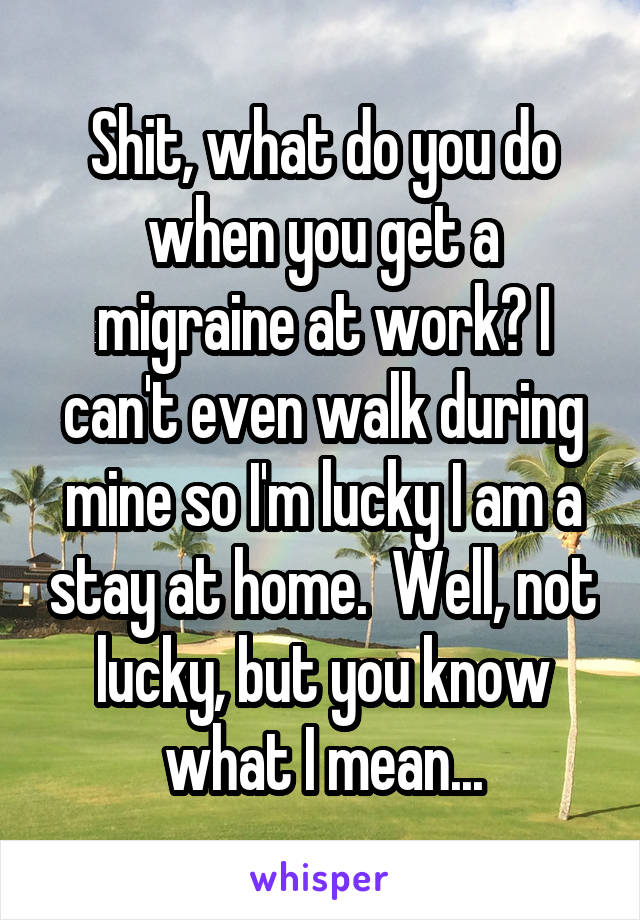 Shit, what do you do when you get a migraine at work? I can't even walk during mine so I'm lucky I am a stay at home.  Well, not lucky, but you know what I mean...