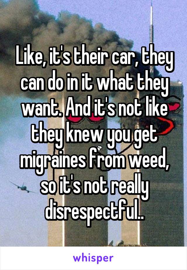 Like, it's their car, they can do in it what they want. And it's not like they knew you get migraines from weed, so it's not really disrespectful..