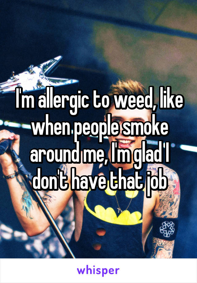 I'm allergic to weed, like when people smoke around me, I'm glad I don't have that job