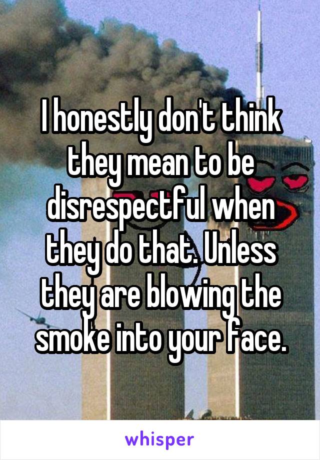 I honestly don't think they mean to be disrespectful when they do that. Unless they are blowing the smoke into your face.