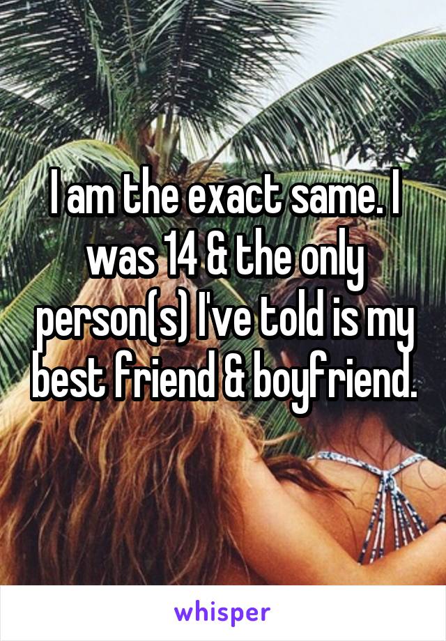 I am the exact same. I was 14 & the only person(s) I've told is my best friend & boyfriend. 