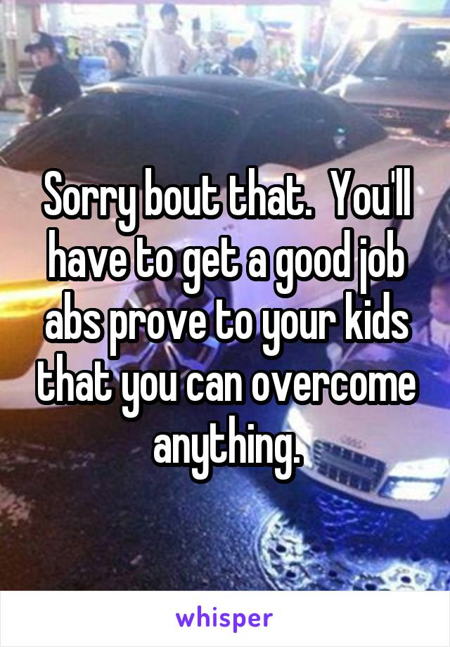 Sorry bout that.  You'll have to get a good job abs prove to your kids that you can overcome anything.