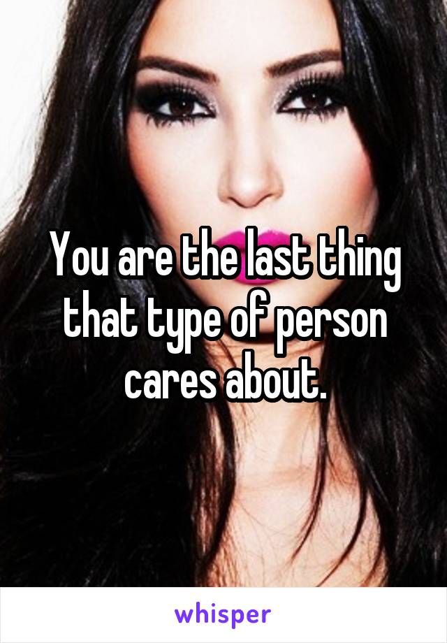 You are the last thing that type of person cares about.