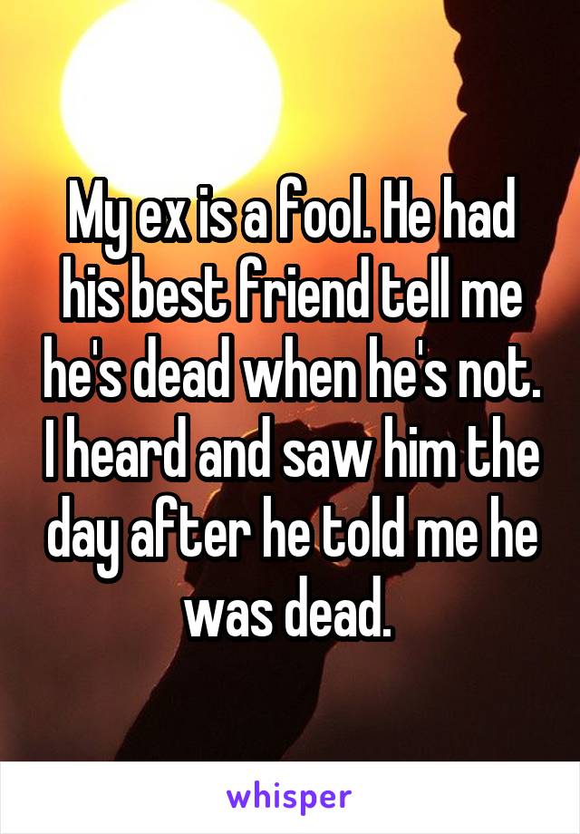 My ex is a fool. He had his best friend tell me he's dead when he's not. I heard and saw him the day after he told me he was dead. 