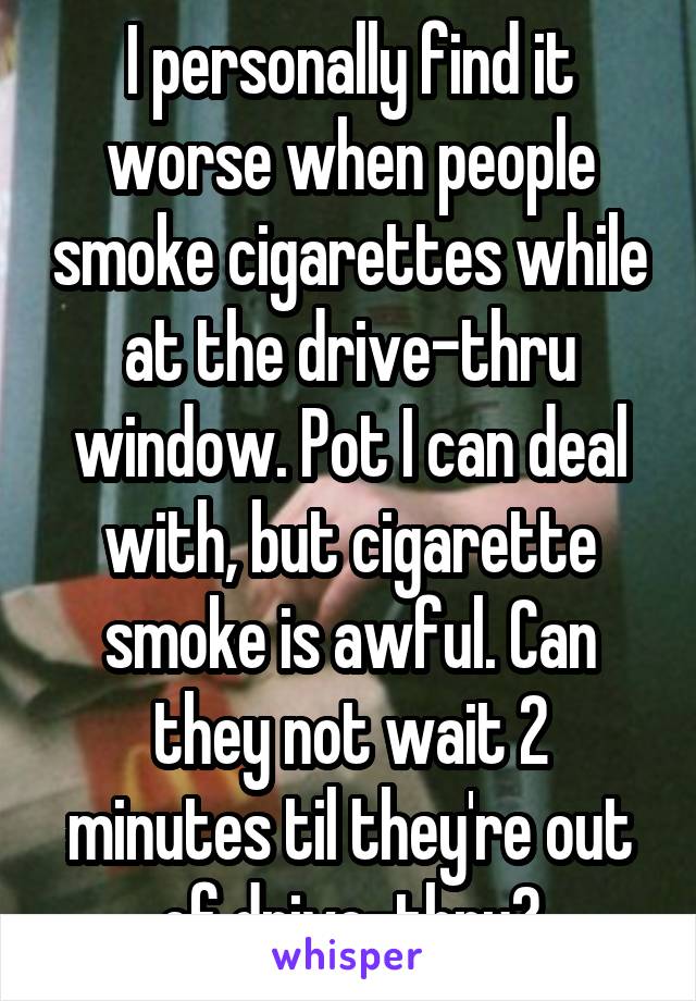 I personally find it worse when people smoke cigarettes while at the drive-thru window. Pot I can deal with, but cigarette smoke is awful. Can they not wait 2 minutes til they're out of drive-thru?