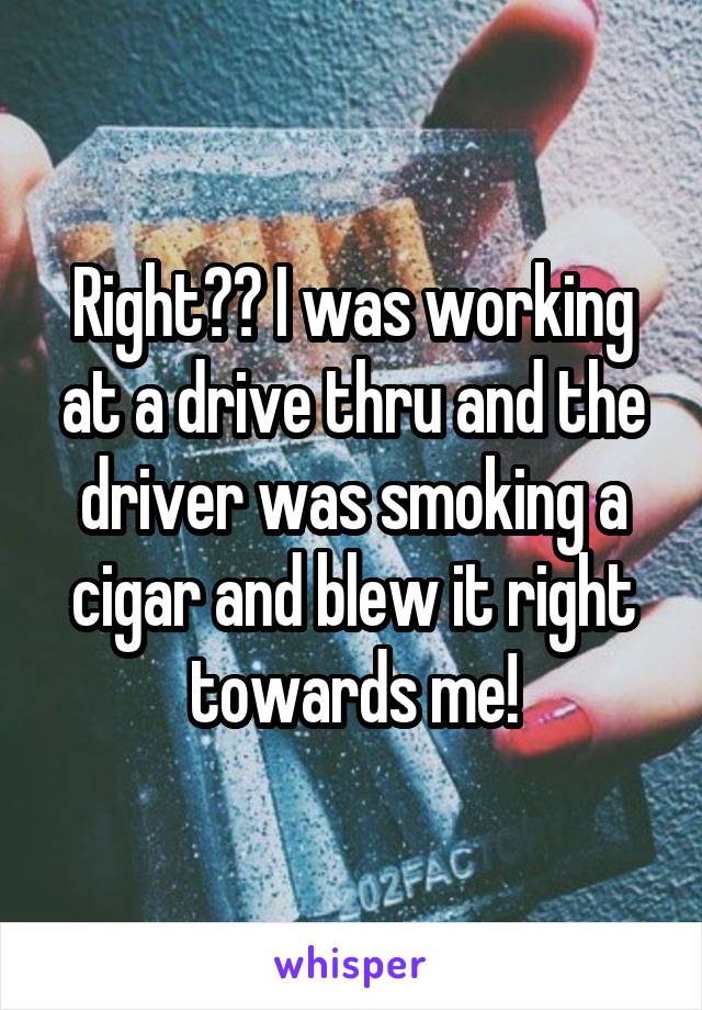 Right?? I was working at a drive thru and the driver was smoking a cigar and blew it right towards me!