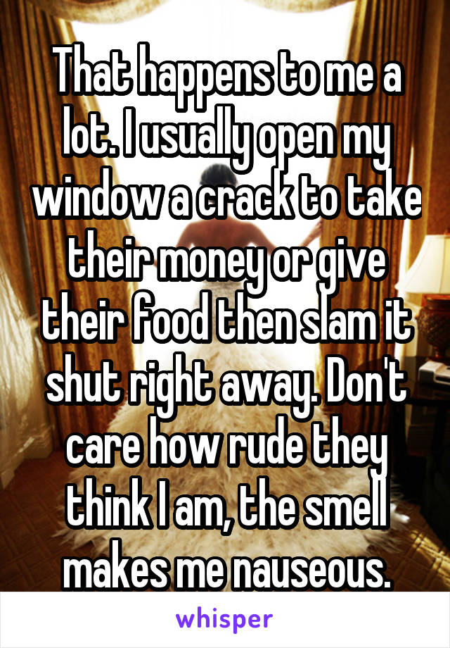 That happens to me a lot. I usually open my window a crack to take their money or give their food then slam it shut right away. Don't care how rude they think I am, the smell makes me nauseous.