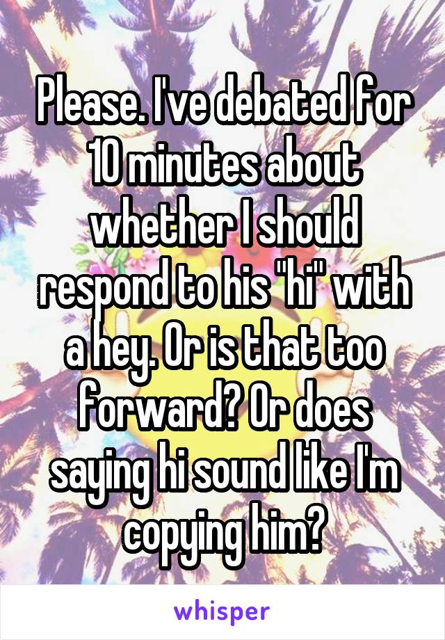 Please. I've debated for 10 minutes about whether I should respond to his "hi" with a hey. Or is that too forward? Or does saying hi sound like I'm copying him?