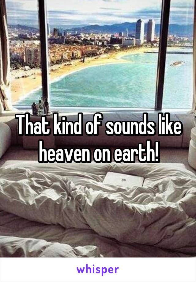 That kind of sounds like heaven on earth!