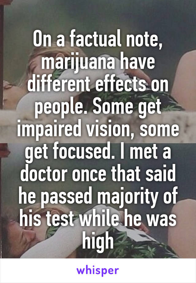 On a factual note, marijuana have different effects on people. Some get impaired vision, some get focused. I met a doctor once that said he passed majority of his test while he was high