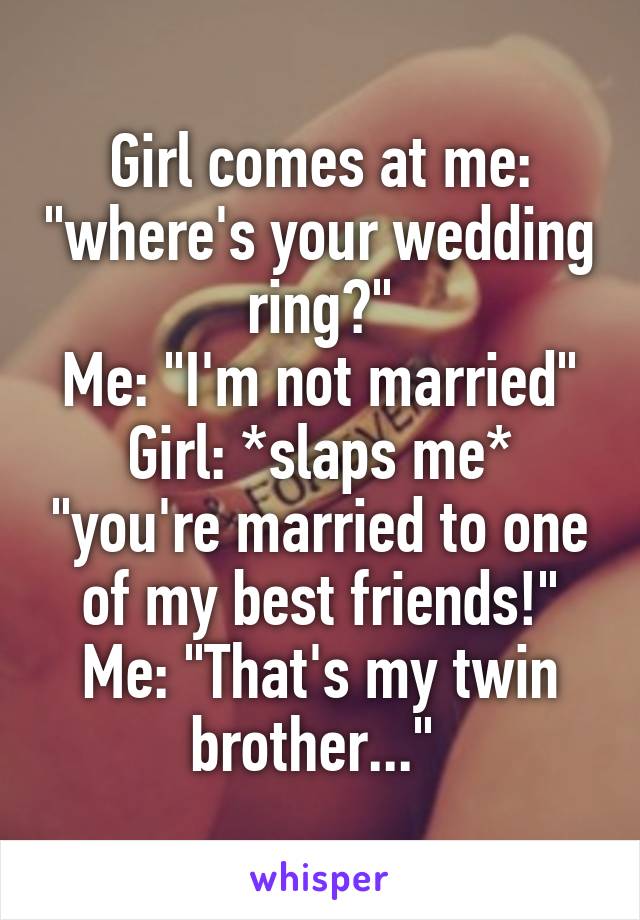 Girl comes at me: "where's your wedding ring?"
Me: "I'm not married"
Girl: *slaps me* "you're married to one of my best friends!"
Me: "That's my twin brother..." 