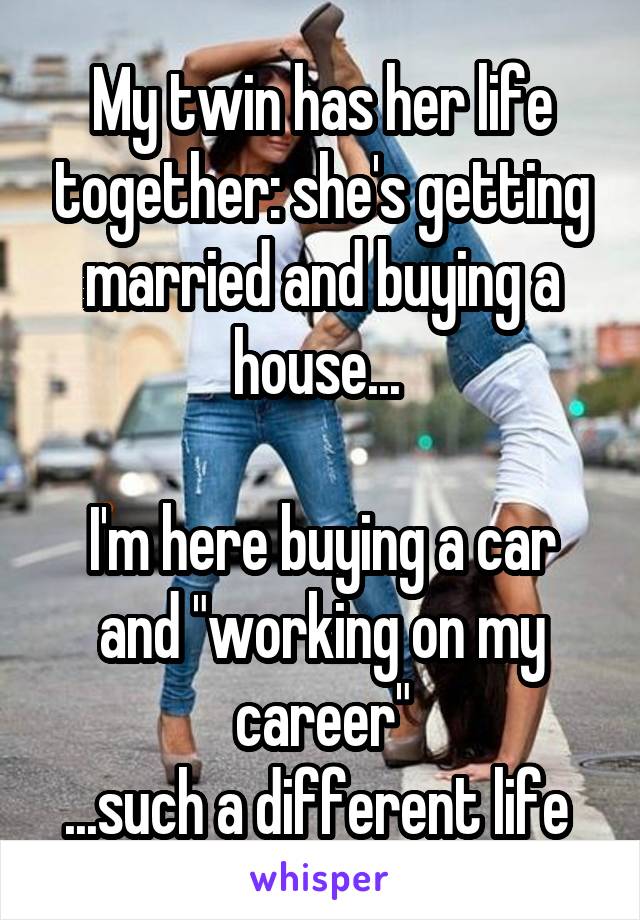 My twin has her life together: she's getting married and buying a house... 

I'm here buying a car and "working on my career"
...such a different life 