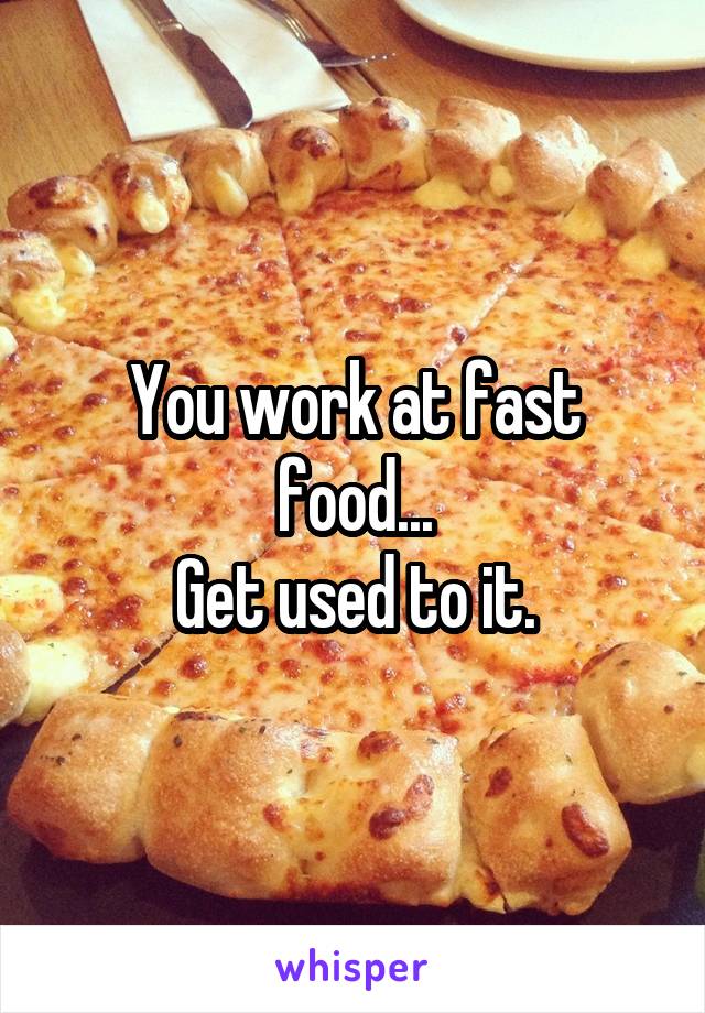 You work at fast food...
Get used to it.