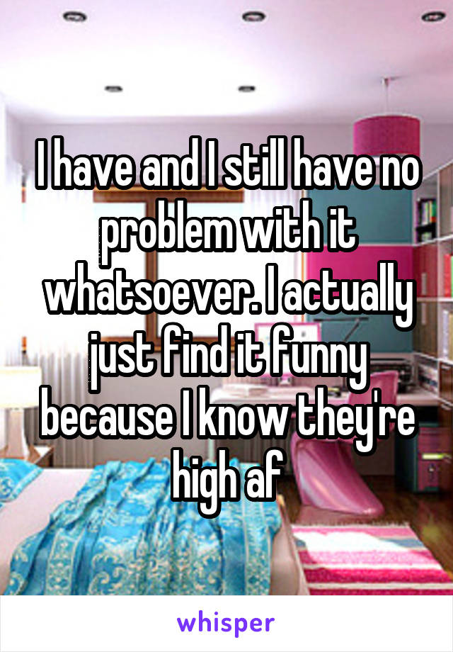 I have and I still have no problem with it whatsoever. I actually just find it funny because I know they're high af