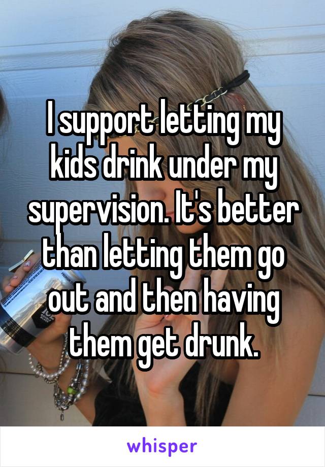 I support letting my kids drink under my supervision. It's better than letting them go out and then having them get drunk.