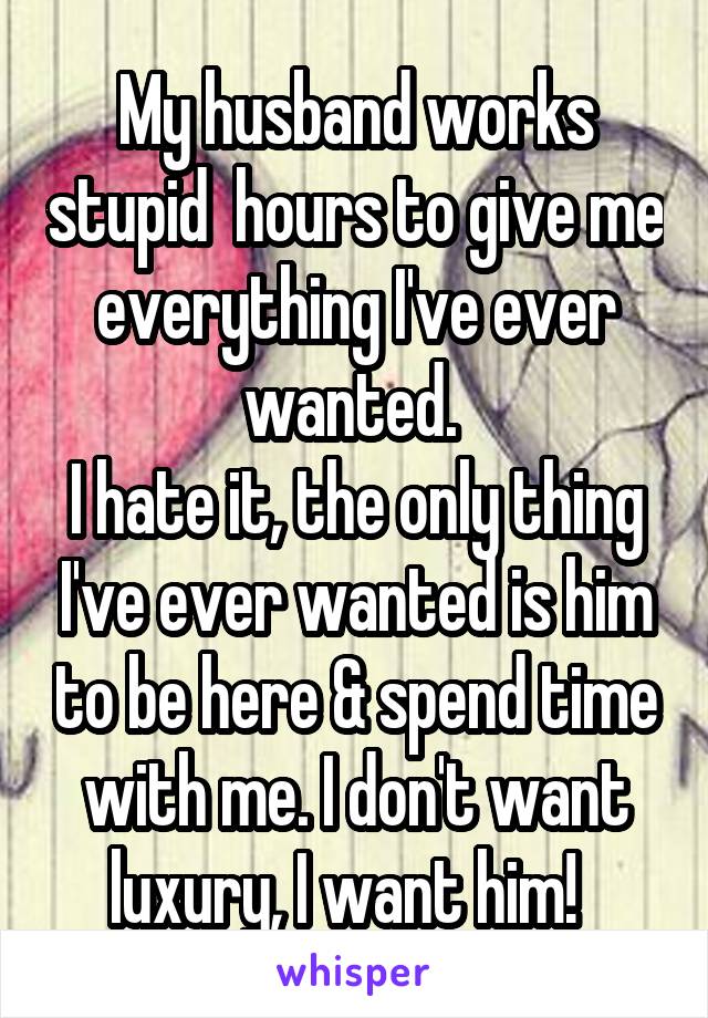 My husband works stupid  hours to give me everything I've ever wanted. 
I hate it, the only thing I've ever wanted is him to be here & spend time with me. I don't want luxury, I want him!  