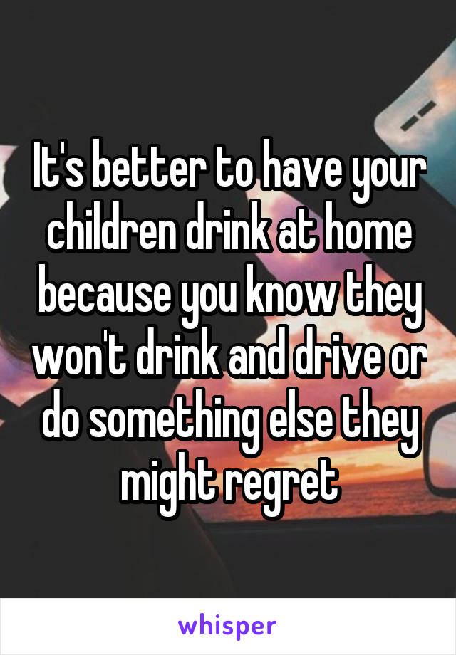 It's better to have your children drink at home because you know they won't drink and drive or do something else they might regret