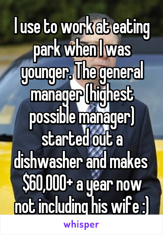 I use to work at eating park when I was younger. The general manager (highest possible manager) started out a dishwasher and makes  $60,000+ a year now not including his wife :)