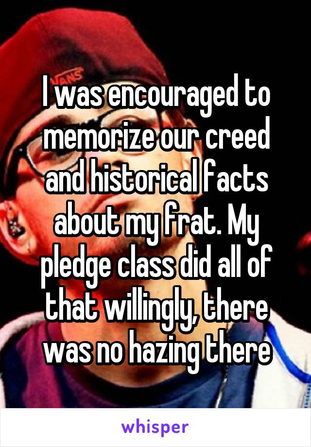 I was encouraged to memorize our creed and historical facts about my frat. My pledge class did all of that willingly, there was no hazing there