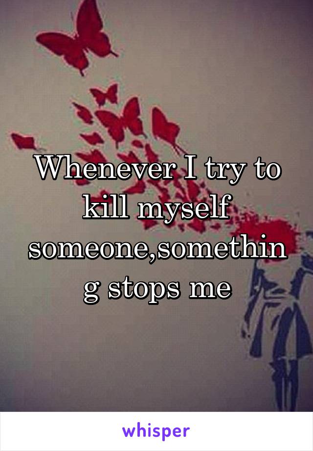 Whenever I try to kill myself someone,something stops me