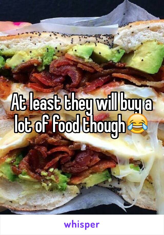 At least they will buy a lot of food though😂