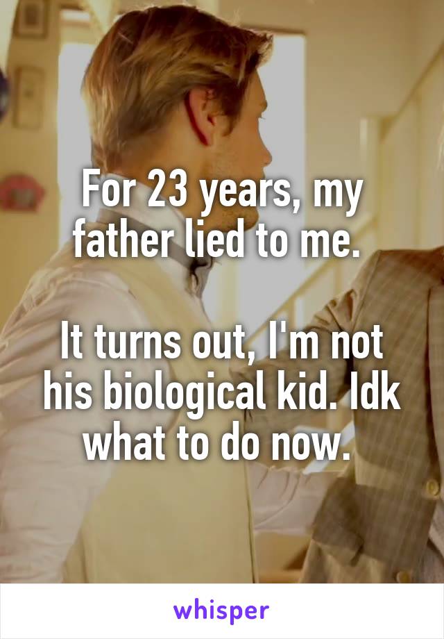 For 23 years, my father lied to me. 

It turns out, I'm not his biological kid. Idk what to do now. 