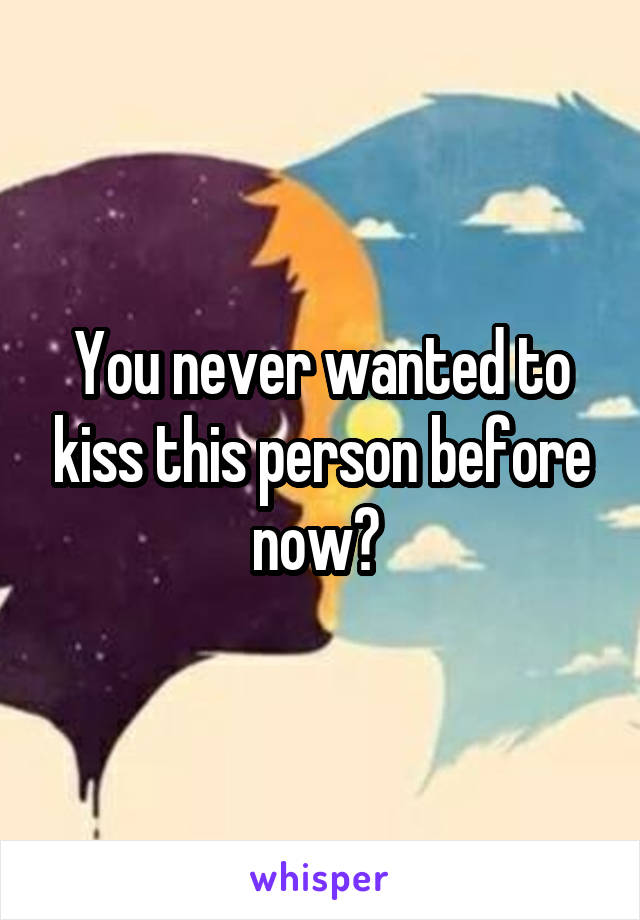 You never wanted to kiss this person before now? 
