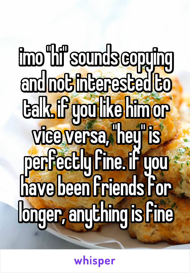 imo "hi" sounds copying and not interested to talk. if you like him or vice versa, "hey" is perfectly fine. if you have been friends for longer, anything is fine