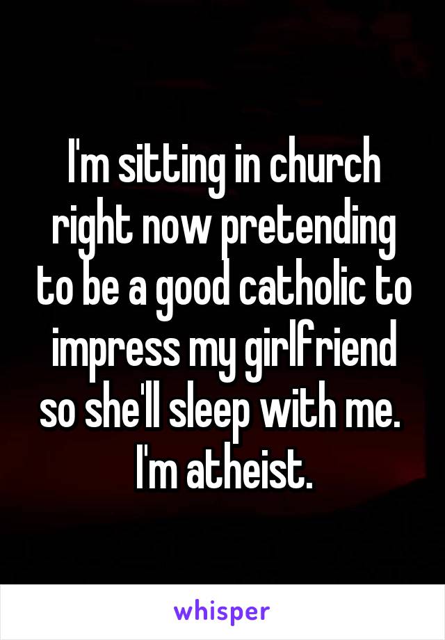 I'm sitting in church right now pretending to be a good catholic to impress my girlfriend so she'll sleep with me. 
I'm atheist.