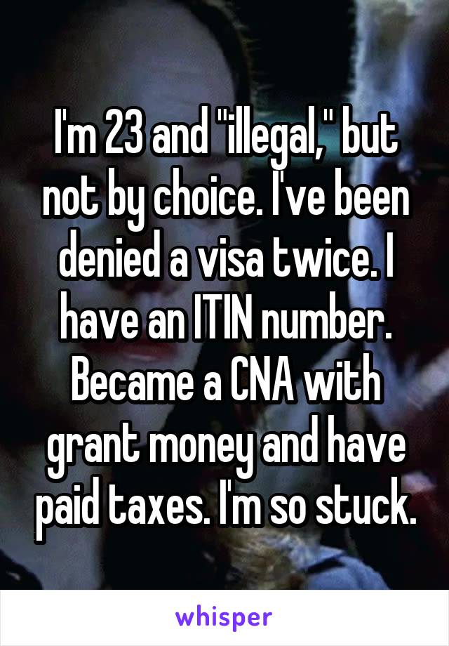 I'm 23 and "illegal," but not by choice. I've been denied a visa twice. I have an ITIN number. Became a CNA with grant money and have paid taxes. I'm so stuck.