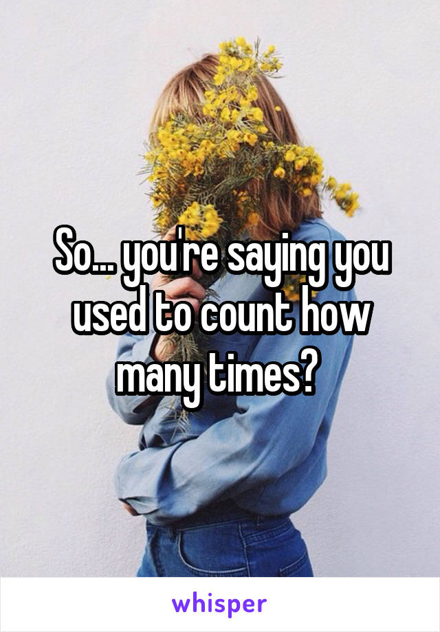 So... you're saying you used to count how many times? 