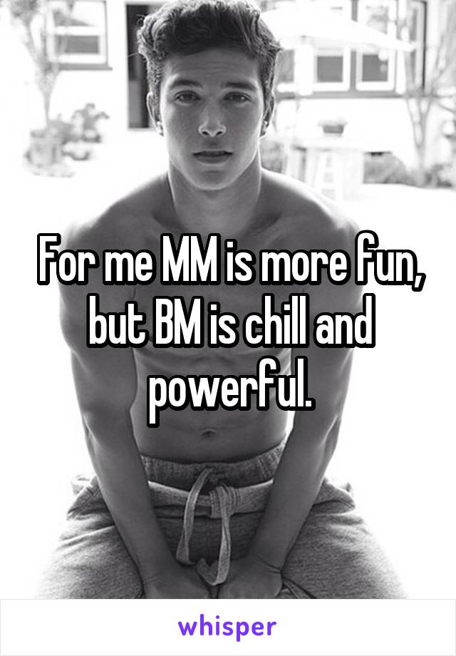 For me MM is more fun, but BM is chill and powerful.