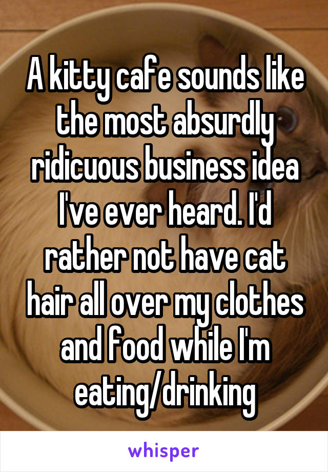 A kitty cafe sounds like the most absurdly ridicuous business idea I've ever heard. I'd rather not have cat hair all over my clothes and food while I'm eating/drinking