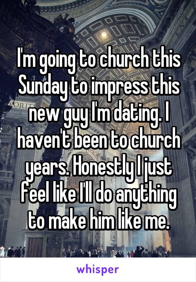 I'm going to church this Sunday to impress this new guy I'm dating. I haven't been to church years. Honestly I just feel like I'll do anything to make him like me.