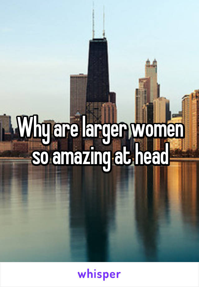 Why are larger women so amazing at head