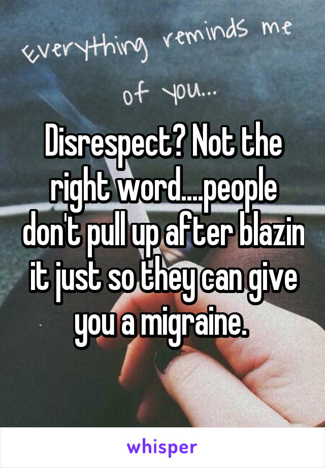 Disrespect? Not the right word....people don't pull up after blazin it just so they can give you a migraine. 