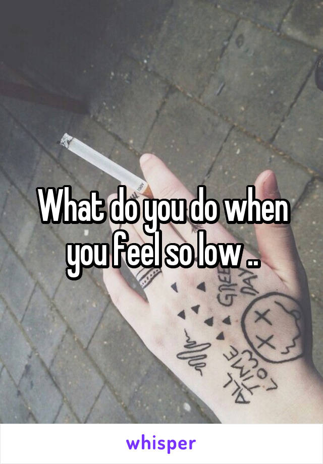 What do you do when you feel so low ..