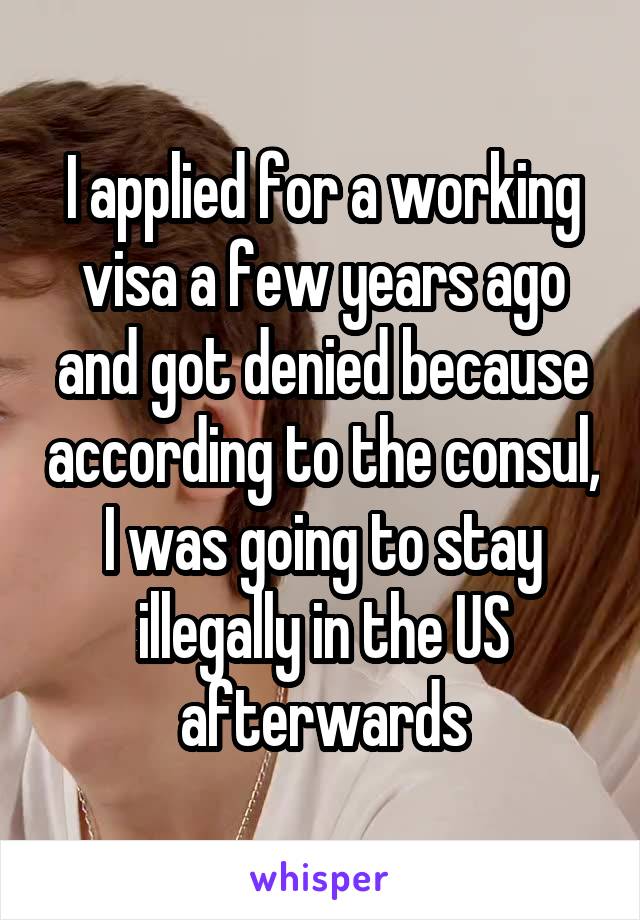 I applied for a working visa a few years ago and got denied because according to the consul, I was going to stay illegally in the US afterwards